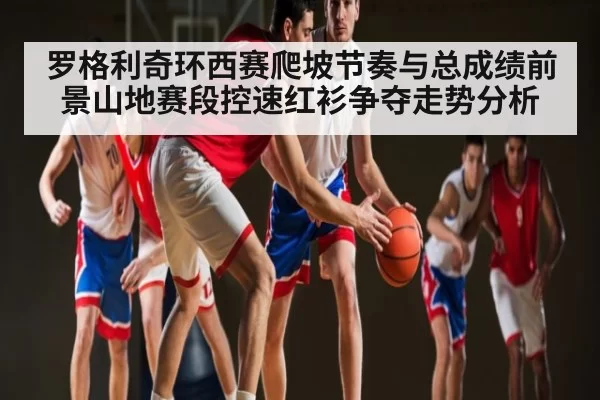 罗格利奇环西赛爬坡节奏与总成绩前景山地赛段控速红衫争夺走势分析